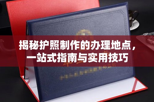剑阁揭秘护照制作的办理地点，一站式指南与实用技巧